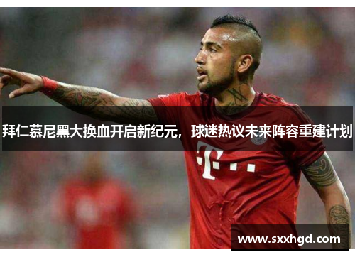 拜仁慕尼黑大换血开启新纪元，球迷热议未来阵容重建计划