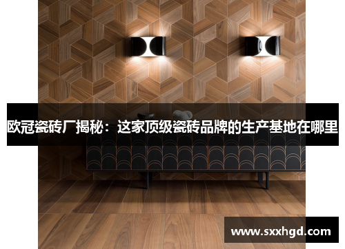 欧冠瓷砖厂揭秘：这家顶级瓷砖品牌的生产基地在哪里