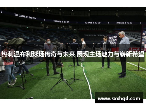 热刺温布利球场传奇与未来 展现主场魅力与崭新希望