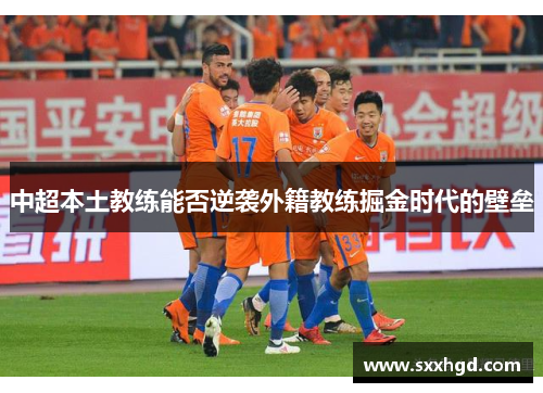 中超本土教练能否逆袭外籍教练掘金时代的壁垒