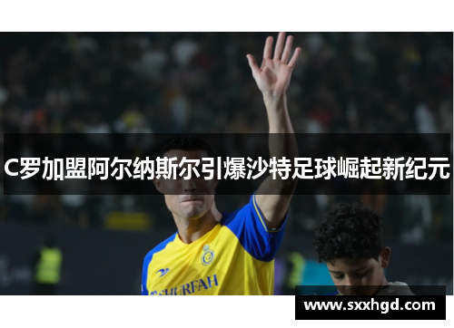 C罗加盟阿尔纳斯尔引爆沙特足球崛起新纪元