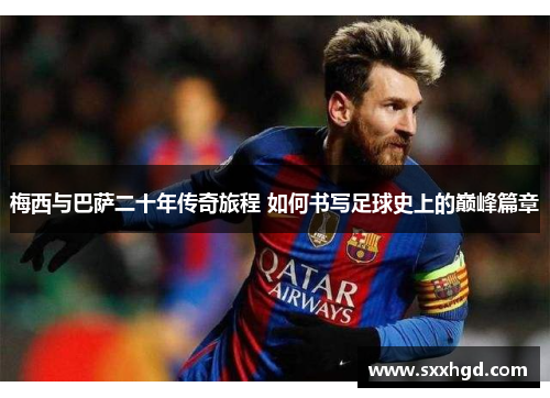 梅西与巴萨二十年传奇旅程 如何书写足球史上的巅峰篇章