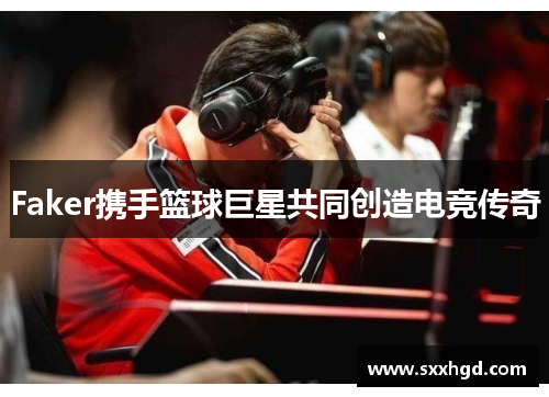 Faker携手篮球巨星共同创造电竞传奇