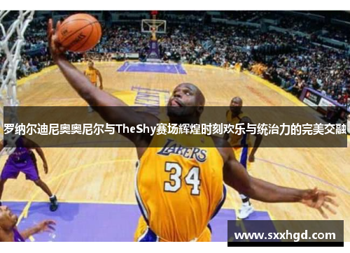 罗纳尔迪尼奥奥尼尔与TheShy赛场辉煌时刻欢乐与统治力的完美交融