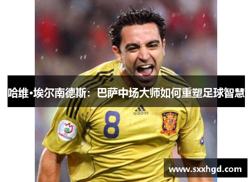 哈维·埃尔南德斯：巴萨中场大师如何重塑足球智慧