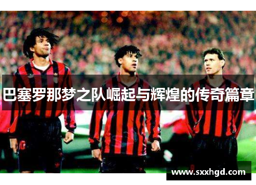 巴塞罗那梦之队崛起与辉煌的传奇篇章