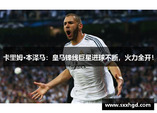 卡里姆·本泽马：皇马锋线巨星进球不断，火力全开！