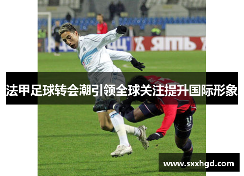 法甲足球转会潮引领全球关注提升国际形象