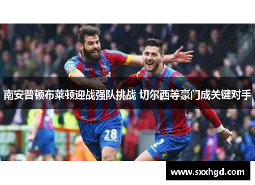 南安普顿布莱顿迎战强队挑战 切尔西等豪门成关键对手