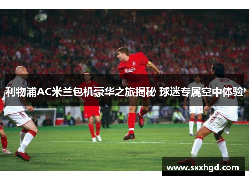利物浦AC米兰包机豪华之旅揭秘 球迷专属空中体验