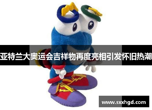 亚特兰大奥运会吉祥物再度亮相引发怀旧热潮 亚特兰大奥运会吉祥物再度亮相引发怀旧热潮